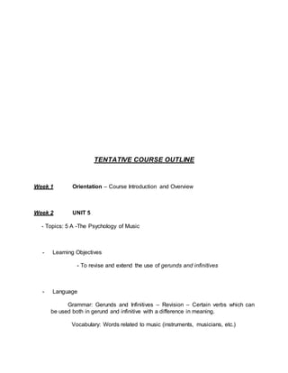 TENTATIVE COURSE OUTLINE 
Week 1 Orientation – Course Introduction and Overview 
Week 2 UNIT 5 
- Topics: 5 A -The Psychology of Music 
- Learning Objectives 
- To revise and extend the use of gerunds and infinitives 
- Language 
Grammar: Gerunds and Infinitives – Revision – Certain verbs which can 
be used both in gerund and infinitive with a difference in meaning. 
Vocabulary: Words related to music (instruments, musicians, etc.) 
 