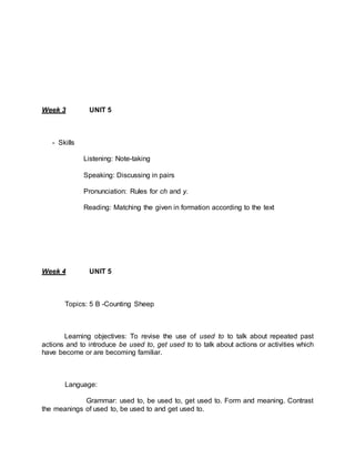 Week 3 UNIT 5 
- Skills 
Listening: Note-taking 
Speaking: Discussing in pairs 
Pronunciation: Rules for ch and y. 
Reading: Matching the given in formation according to the text 
Week 4 UNIT 5 
Topics: 5 B -Counting Sheep 
Learning objectives: To revise the use of used to to talk about repeated past 
actions and to introduce be used to, get used to to talk about actions or activities which 
have become or are becoming familiar. 
Language: 
Grammar: used to, be used to, get used to. Form and meaning. Contrast 
the meanings of used to, be used to and get used to. 
 