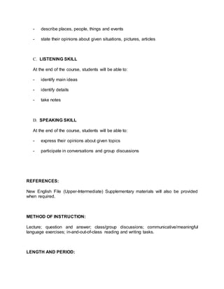 - describe places, people, things and events 
- state their opinions about given situations, pictures, articles 
C. LISTENING SKILL 
At the end of the course, students will be able to: 
- identify main ideas 
- identify details 
- take notes 
D. SPEAKING SKILL 
At the end of the course, students will be able to: 
- express their opinions about given topics 
- participate in conversations and group discussions 
REFERENCES: 
New English File (Upper-Intermediate) Supplementary materials will also be provided 
when required. 
METHOD OF INSTRUCTION: 
Lecture; question and answer; class/group discussions; communicative/meaningful 
language exercises; in-and-out-of-class reading and writing tasks. 
LENGTH AND PERIOD: 
 
