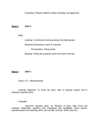 Vocabulary: Phrases related to sleep (oversleep, jet lagged etc) 
Week 5 UNIT 5 
Skills: 
Listening: Correcting the text according to the listening-text 
Speaking: Discussing in pairs or in groups. 
Pronunciation: linking words 
Reading: Finding the questions which are found in the text. 
Week 6 UNIT 5 
Topics: 5 C – Breaking News 
Learning objectives: To revise the basic rules of reported speech and to 
introduce reporting verbs. 
Language: 
Grammar: reporting verbs, as. Revision of basic rules. Form and 
meaning. Statements, questions and imperatives with say/tell/ask. Direct speech, 
reported speech and reporting verbs such as offer convince, admit, deny etc. 
 