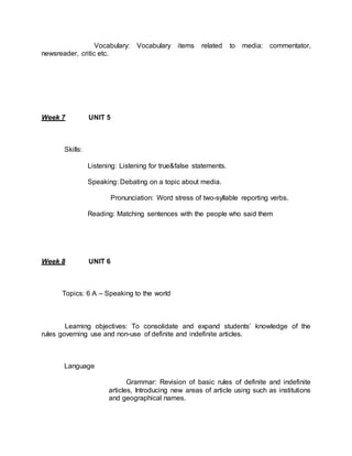 Vocabulary: Vocabulary items related to media: commentator, 
newsreader, critic etc. 
Week 7 UNIT 5 
Skills: 
Listening: Listening for true&false statements. 
Speaking: Debating on a topic about media. 
Pronunciation: Word stress of two-syllable reporting verbs. 
Reading: Matching sentences with the people who said them 
Week 8 UNIT 6 
Topics: 6 A – Speaking to the world 
Learning objectives: To consolidate and expand students’ knowledge of the 
rules governing use and non-use of definite and indefinite articles. 
Language 
Grammar: Revision of basic rules of definite and indefinite 
articles, Introducing new areas of article using such as institutions 
and geographical names. 
 