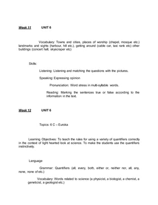 Week 11 UNIT 6 
Vocabulary: Towns and cities, places of worship (chapel, mosque etc.) 
landmarks and sights (harbour, hill etc.), getting around (cable car, taxi rank etc) other 
buildings (concert hall, skyscraper etc) 
Skills: 
Listening: Listening and matching the questions with the pictures. 
Speaking: Expressing opinion 
Pronunciation: Word stress in multi-syllable words. 
Reading: Marking the sentences true or false according to the 
information in the text. 
Week 12 UNIT 6 
Topics: 6 C – Euroka 
Learning Objectives: To teach the rules for using a variety of quantifiers correctly 
in the context of light hearted look at science. To make the students use the quantifiers 
instinctively. 
Language 
Grammar: Quantifiers (all, every, both, either or, neither nor, all, any, 
none, none of etc.) 
Vocabulary: Words related to science (a physicist, a biologist, a chemist, a 
geneticist, a geologist etc.) 
 