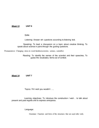 Week 13 UNIT 6 
Skills: 
Listening: Answer wh- questions according to listening text. 
Speaking: To lead a discussion on a topic about creative thinking. To 
speak about science in pairs through the guiding questions. 
Pronunciation: Changing stress in word families(scientist, science, scientific) 
Reading: To identify the names of the scientist and their speeches, To 
guess the vocabulary items out of context. 
Week 14 UNIT 7 
Topics: 7A I wish you wouldn’t …. 
Learning objectives: To introduce the construction I wish… to talk about 
present and past regrets and to express annoyance. 
Language: 
Grammar: Function and form of the structures that are used after wish. 
 