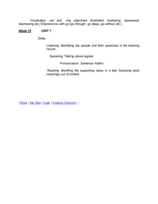 Vocabulary: -ed and –ing adjectives (frustrated, frustrating, depressed, 
depressing etc.) Expressions with go (go through, go sleep, go without etc.) 
Week 15 UNIT 7 
Skills: 
Listening: Identifying the people and their speeches in the listening 
record. 
Speaking: Talking about regrets. 
Pronunciation: Sentence rhythm. 
Reading: Identifing the supporting ideas in a text. Guessing word 
meanings out of context. 
| Home | Site Map | Login | Çankaya University | 
