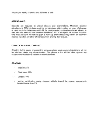 3 hours per week; 15 weeks and 45 hours in total 
ATTENDANCE: 
Students are required to attend classes and examinations. Minimum required 
attendance is 70% for class sessions per semester, which makes up hours of absence 
at most. A student who does not fulfill the requirements for attendance is not allowed to 
take the final exam for the semester concerned and is to repeat the course. Students 
who miss an exam will not be given a make-up exam unless they submit an approved 
medical report or any other official document proving their excuse. 
CODE OF ACADEMIC CONDUCT: 
Cheating during exams or presenting someone else’s work as yours (plagiarism) will not 
be tolerated under any circumstances. Disciplinary action will be taken against any 
student who violates the code of academic conduct. 
GRADING: 
- Midterm 35% 
- Final exam 50% 
- Quizzes 10% 
- Active participation during classes, attitude toward the course, assignments 
handed in due time 5% 
 