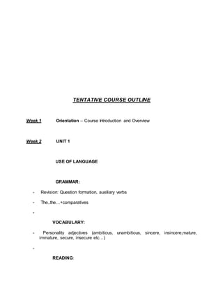 TENTATIVE COURSE OUTLINE 
Week 1 Orientation – Course Introduction and Overview 
Week 2 UNIT 1 
USE OF LANGUAGE 
GRAMMAR: 
- Revision: Question formation, auxiliary verbs 
- The..the…+comparatives 
- 
VOCABULARY: 
- Personality adjectives (ambitious, unambitious, sincere, insincere,mature, 
immature, secure, insecure etc…) 
- 
READING: 
 