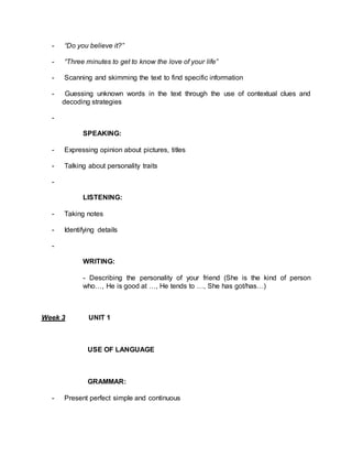 - “Do you believe it?” 
- “Three minutes to get to know the love of your life” 
- Scanning and skimming the text to find specific information 
- Guessing unknown words in the text through the use of contextual clues and 
decoding strategies 
- 
SPEAKING: 
- Expressing opinion about pictures, titles 
- Talking about personality traits 
- 
LISTENING: 
- Taking notes 
- Identifying details 
- 
WRITING: 
- Describing the personality of your friend (She is the kind of person 
who…, He is good at …, He tends to …, She has got/has…) 
Week 3 UNIT 1 
USE OF LANGUAGE 
GRAMMAR: 
- Present perfect simple and continuous 
 