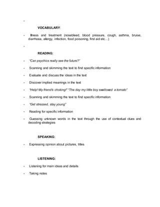 - 
VOCABULARY: 
- Illness and treatment (nosebleed, blood pressure, cough, asthma, bruise, 
diarrhoea, allergy, infection, food poisoning, first aid etc…) 
- 
READING: 
- “Can psychics really see the future?” 
- Scanning and skimming the text to find specific information 
- Evaluate and discuss the ideas in the text 
- Discover implied meanings in the text 
- “Help! My friend’s choking!” “The day my little boy swallowed a tomato” 
- Scanning and skimming the text to find specific information 
- “Get stressed, stay young” 
- Reading for specific information 
- Guessing unknown words in the text through the use of contextual clues and 
decoding strategies 
SPEAKING: 
- Expressing opinion about pictures, titles 
LISTENING: 
- Listening for main ideas and details 
- Taking notes 
 