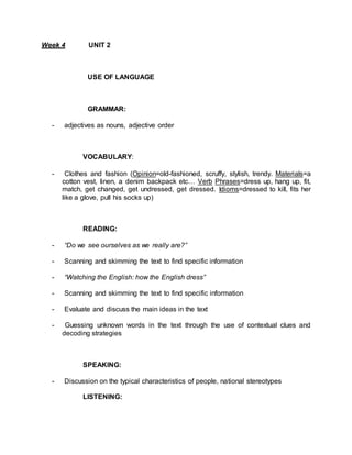 Week 4 UNIT 2 
USE OF LANGUAGE 
GRAMMAR: 
- adjectives as nouns, adjective order 
VOCABULARY: 
- Clothes and fashion (Opinion=old-fashioned, scruffy, stylish, trendy. Materials=a 
cotton vest, linen, a denim backpack etc… Verb Phrases=dress up, hang up, fit, 
match, get changed, get undressed, get dressed. Idioms=dressed to kill, fits her 
like a glove, pull his socks up) 
READING: 
- “Do we see ourselves as we really are?” 
- Scanning and skimming the text to find specific information 
- “Watching the English: how the English dress” 
- Scanning and skimming the text to find specific information 
- Evaluate and discuss the main ideas in the text 
- Guessing unknown words in the text through the use of contextual clues and 
decoding strategies 
SPEAKING: 
- Discussion on the typical characteristics of people, national stereotypes 
LISTENING: 
 