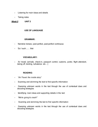 - Listening for main ideas and details 
- Taking notes 
Week 5 UNIT 2 
USE OF LANGUAGE 
GRAMMAR: 
- Narrative tenses; past perfect, past perfect continuous 
- So / such…… that 
VOCABULARY: 
- Air travel; (arrivals, check-in, passport control, customs, porter, flight attendant, 
taking off, landing, turbulence etc…) 
READING: 
- “Air Travel: the inside story” 
- Scanning and skimming the text to find specific information 
- Guessing unknown words in the text through the use of contextual clues and 
decoding strategies 
- Identifying main ideas and supporting details in the text 
- “We’re going to crash!” 
- Scanning and skimming the text to find specific information 
- Guessing unknown words in the text through the use of contextual clues and 
decoding strategies 
 