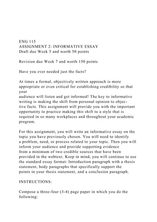 ENG 115
ASSIGNMENT 2: INFORMATIVE ESSAY
Draft due Week 5 and worth 50 points
Revision due Week 7 and worth 150 points
Have you ever needed just the facts?
At times a formal, objectively written approach is more
appropriate or even critical for establishing credibility so that
your
audience will listen and get informed! The key to informative
writing is making the shift from personal opinion to objec-
tive facts. This assignment will provide you with the important
opportunity to practice making this shift to a style that is
required in so many workplaces and throughout your academic
program.
For this assignment, you will write an informative essay on the
topic you have previously chosen. You will need to identify
a problem, need, or process related to your topic. Then you will
inform your audience and provide supporting evidence
from a minimum of two credible sources that have been
provided in the webtext. Keep in mind, you will continue to use
the standard essay format: Introduction paragraph with a thesis
statement, body paragraphs that specifically support the
points in your thesis statement, and a conclusion paragraph.
INSTRUCTIONS:
Compose a three-four (3-4) page paper in which you do the
following:
 