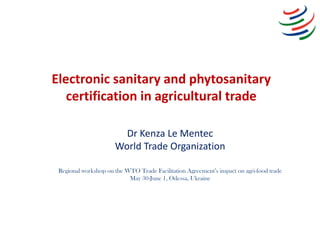 Electronic sanitary and phytosanitary
certification in agricultural trade
Dr Kenza Le Mentec
World Trade Organization
Regi...