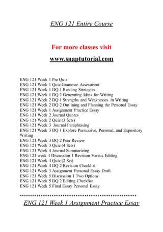 ENG 121 Entire Course
For more classes visit
www.snaptutorial.com
ENG 121 Week 1 Pre Quiz
ENG 121 Week 1 Quiz Grammar Assessment
ENG 121 Week 1 DQ 1 Reading Strategies
ENG 121 Week 1 DQ 2 Generating Ideas for Writing
ENG 121 Week 2 DQ 1 Strengths and Weaknesses in Writing
ENG 121 Week 2 DQ 2 Outlining and Planning the Personal Essay
ENG 121 Week 1 Assignment Practice Essay
ENG 121 Week 2 Journal Quotes
ENG 121 Week 2 Quiz (3 Sets)
ENG 121 Week 3 Journal Paraphrasing
ENG 121 Week 3 DQ 1 Explore Persuasive, Personal, and Expository
Writing
ENG 121 Week 3 DQ 2 Peer Review
ENG 121 Week 3 Quiz (4 Sets)
ENG 121 Week 4 Journal Summarizing
ENG 121 week 4 Discussion 1 Revision Versus Editing
ENG 121 Week 4 Quiz (2 Set)
ENG 121 Week 4 DQ 2 Revision Checklist
ENG 121 Week 3 Assignment Personal Essay Draft
ENG 121 Week 5 Discussion 1 Two Options
ENG 121 Week 5 DQ 2 Editing Checklist
ENG 121 Week 5 Final Essay Personal Essay
******************************************************
ENG 121 Week 1 Assignment Practice Essay
 