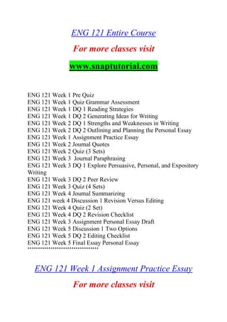 ENG 121 Entire Course
For more classes visit
www.snaptutorial.com
ENG 121 Week 1 Pre Quiz
ENG 121 Week 1 Quiz Grammar Assessment
ENG 121 Week 1 DQ 1 Reading Strategies
ENG 121 Week 1 DQ 2 Generating Ideas for Writing
ENG 121 Week 2 DQ 1 Strengths and Weaknesses in Writing
ENG 121 Week 2 DQ 2 Outlining and Planning the Personal Essay
ENG 121 Week 1 Assignment Practice Essay
ENG 121 Week 2 Journal Quotes
ENG 121 Week 2 Quiz (3 Sets)
ENG 121 Week 3 Journal Paraphrasing
ENG 121 Week 3 DQ 1 Explore Persuasive, Personal, and Expository
Writing
ENG 121 Week 3 DQ 2 Peer Review
ENG 121 Week 3 Quiz (4 Sets)
ENG 121 Week 4 Journal Summarizing
ENG 121 week 4 Discussion 1 Revision Versus Editing
ENG 121 Week 4 Quiz (2 Set)
ENG 121 Week 4 DQ 2 Revision Checklist
ENG 121 Week 3 Assignment Personal Essay Draft
ENG 121 Week 5 Discussion 1 Two Options
ENG 121 Week 5 DQ 2 Editing Checklist
ENG 121 Week 5 Final Essay Personal Essay
**********************************
ENG 121 Week 1 Assignment Practice Essay
For more classes visit
 