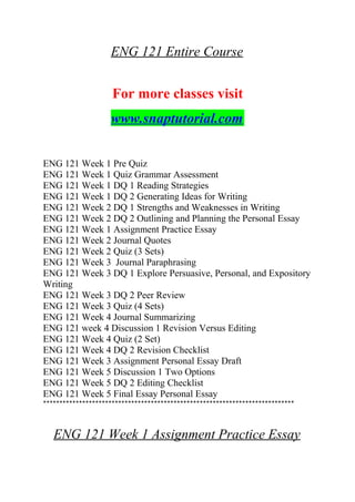 ENG 121 Entire Course
For more classes visit
www.snaptutorial.com
ENG 121 Week 1 Pre Quiz
ENG 121 Week 1 Quiz Grammar Assessment
ENG 121 Week 1 DQ 1 Reading Strategies
ENG 121 Week 1 DQ 2 Generating Ideas for Writing
ENG 121 Week 2 DQ 1 Strengths and Weaknesses in Writing
ENG 121 Week 2 DQ 2 Outlining and Planning the Personal Essay
ENG 121 Week 1 Assignment Practice Essay
ENG 121 Week 2 Journal Quotes
ENG 121 Week 2 Quiz (3 Sets)
ENG 121 Week 3 Journal Paraphrasing
ENG 121 Week 3 DQ 1 Explore Persuasive, Personal, and Expository
Writing
ENG 121 Week 3 DQ 2 Peer Review
ENG 121 Week 3 Quiz (4 Sets)
ENG 121 Week 4 Journal Summarizing
ENG 121 week 4 Discussion 1 Revision Versus Editing
ENG 121 Week 4 Quiz (2 Set)
ENG 121 Week 4 DQ 2 Revision Checklist
ENG 121 Week 3 Assignment Personal Essay Draft
ENG 121 Week 5 Discussion 1 Two Options
ENG 121 Week 5 DQ 2 Editing Checklist
ENG 121 Week 5 Final Essay Personal Essay
*****************************************************************************
ENG 121 Week 1 Assignment Practice Essay
 
