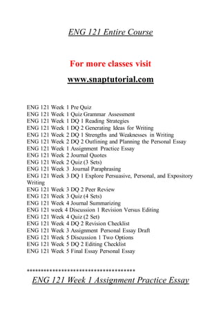 ENG 121 Entire Course
For more classes visit
www.snaptutorial.com
ENG 121 Week 1 Pre Quiz
ENG 121 Week 1 Quiz Grammar Assessment
ENG 121 Week 1 DQ 1 Reading Strategies
ENG 121 Week 1 DQ 2 Generating Ideas for Writing
ENG 121 Week 2 DQ 1 Strengths and Weaknesses in Writing
ENG 121 Week 2 DQ 2 Outlining and Planning the Personal Essay
ENG 121 Week 1 Assignment Practice Essay
ENG 121 Week 2 Journal Quotes
ENG 121 Week 2 Quiz (3 Sets)
ENG 121 Week 3 Journal Paraphrasing
ENG 121 Week 3 DQ 1 Explore Persuasive, Personal, and Expository
Writing
ENG 121 Week 3 DQ 2 Peer Review
ENG 121 Week 3 Quiz (4 Sets)
ENG 121 Week 4 Journal Summarizing
ENG 121 week 4 Discussion 1 Revision Versus Editing
ENG 121 Week 4 Quiz (2 Set)
ENG 121 Week 4 DQ 2 Revision Checklist
ENG 121 Week 3 Assignment Personal Essay Draft
ENG 121 Week 5 Discussion 1 Two Options
ENG 121 Week 5 DQ 2 Editing Checklist
ENG 121 Week 5 Final Essay Personal Essay
*************************************
ENG 121 Week 1 Assignment Practice Essay
 
