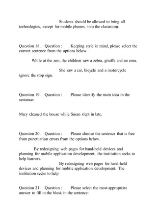 Students should be allowed to bring all
technologies, except for mobile phones, into the classroom.
Question 18. Question : Keeping style in mind, please select the
correct sentence from the options below.
While at the zoo, the children saw a zebra, giraffe and an emu.
She saw a car, bicycle and a motorcycle
ignore the stop sign.
Question 19. Question : Please identify the main idea in the
sentence:
Mary cleaned the house while Susan slept in late.
Question 20. Question : Please choose the sentence that is free
from punctuation errors from the options below. 
By redesigning web pages for hand-held devices and
planning for mobile application development; the institution seeks to
help learners.
By redesigning web pages for hand-held
devices and planning for mobile application development. The
institution seeks to help
Question 21. Question : Please select the most appropriate
answer to fill in the blank in the sentence:
 