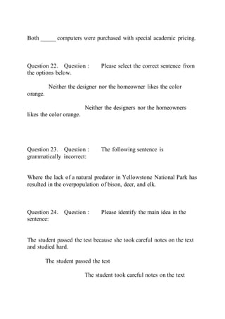 Both _____ computers were purchased with special academic pricing.
Question 22. Question : Please select the correct sentence from
the options below.
Neither the designer nor the homeowner likes the color
orange.
Neither the designers nor the homeowners
likes the color orange.
Question 23. Question : The following sentence is
grammatically incorrect:
Where the lack of a natural predator in Yellowstone National Park has
resulted in the overpopulation of bison, deer, and elk.
Question 24. Question : Please identify the main idea in the
sentence:
The student passed the test because she took careful notes on the text
and studied hard.
The student passed the test
The student took careful notes on the text
 