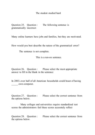The student studied hard
Question 25. Question : The following sentence is
grammatically incorrect:
Many online learners have jobs and families, but they are motivated.
How would you best describe the nature of the grammatical error?
The sentence is not complete.
This is a run-on sentence.
Question 26. Question : Please select the most appropriate
answer to fill in the blank in the sentence:
In 2003, over half of all American households could boast of having
_____ own computer.
Question 27. Question : Please select the correct sentence from
the options below.
Many colleges and universities require standardized test
scores the administrators feel these scores accurately reflect
Question 28. Question : Please select the correct sentence from
the options below.
 