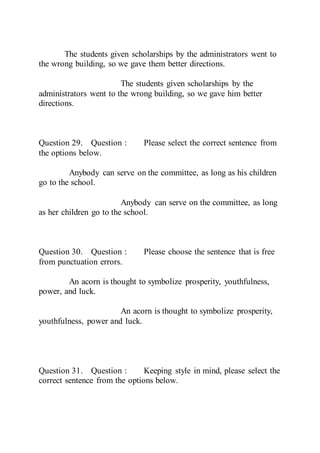 The students given scholarships by the administrators went to
the wrong building, so we gave them better directions.
The students given scholarships by the
administrators went to the wrong building, so we gave him better
directions.
Question 29. Question : Please select the correct sentence from
the options below.
Anybody can serve on the committee, as long as his children
go to the school.
Anybody can serve on the committee, as long
as her children go to the school.
Question 30. Question : Please choose the sentence that is free
from punctuation errors.
An acorn is thought to symbolize prosperity, youthfulness,
power, and luck.
An acorn is thought to symbolize prosperity,
youthfulness, power and luck.
Question 31. Question : Keeping style in mind, please select the
correct sentence from the options below.
 