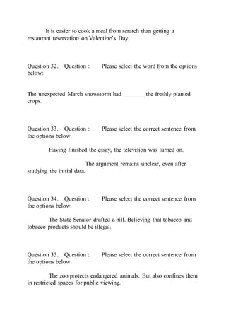 It is easier to cook a meal from scratch than getting a
restaurant reservation on Valentine’s Day.
Question 32. Question : Please select the word from the options
below:
The unexpected March snowstorm had _______ the freshly planted
crops.
Question 33. Question : Please select the correct sentence from
the options below.
Having finished the essay, the television was turned on.
The argument remains unclear, even after
studying the initial data.
Question 34. Question : Please select the correct sentence from
the options below.
The State Senator drafted a bill. Believing that tobacco and
tobacco products should be illegal.
Question 35. Question : Please select the correct sentence from
the options below.
The zoo protects endangered animals. But also confines them
in restricted spaces for public viewing.
 