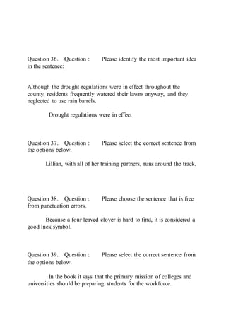Question 36. Question : Please identify the most important idea
in the sentence:
Although the drought regulations were in effect throughout the
county, residents frequently watered their lawns anyway, and they
neglected to use rain barrels.
Drought regulations were in effect
Question 37. Question : Please select the correct sentence from
the options below.
Lillian, with all of her training partners, runs around the track.
Question 38. Question : Please choose the sentence that is free
from punctuation errors.
Because a four leaved clover is hard to find, it is considered a
good luck symbol.
Question 39. Question : Please select the correct sentence from
the options below. 
In the book it says that the primary mission of colleges and
universities should be preparing students for the workforce.
 