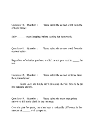 Question 40. Question : Please select the correct word from the
options below:
Sally ______ to go shopping before starting her homework.
Question 41. Question : Please select the correct word from the
options below:
Regardless of whether you have studied or not, you need to _____ the
test.
Question 42. Question : Please select the correct sentence from
the options below.
Since Lucy and Emily can’t get along, she will have to be put
into separate groups.
Question 43. Question : Please select the most appropriate
answer to fill in the blank in the sentence:
Over the past few years, there has been a noticeable difference in the
amount of ______ with computers.
 