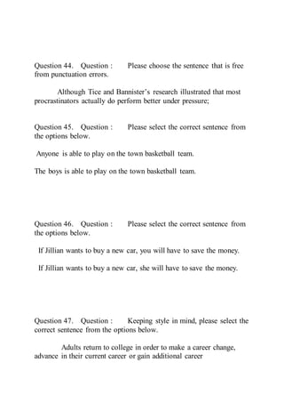 Question 44. Question : Please choose the sentence that is free
from punctuation errors.
Although Tice and Bannister’s research illustrated that most
procrastinators actually do perform better under pressure;
Question 45. Question : Please select the correct sentence from
the options below.
Anyone is able to play on the town basketball team.
The boys is able to play on the town basketball team.
Question 46. Question : Please select the correct sentence from
the options below.
If Jillian wants to buy a new car, you will have to save the money.
If Jillian wants to buy a new car, she will have to save the money.
Question 47. Question : Keeping style in mind, please select the
correct sentence from the options below.
Adults return to college in order to make a career change,
advance in their current career or gain additional career
 