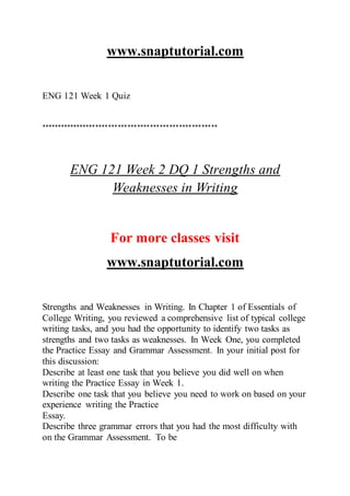 www.snaptutorial.com
ENG 121 Week 1 Quiz
*******************************************************
ENG 121 Week 2 DQ 1 Strengths and
Weaknesses in Writing
For more classes visit
www.snaptutorial.com
Strengths and Weaknesses in Writing. In Chapter 1 of Essentials of
College Writing, you reviewed a comprehensive list of typical college
writing tasks, and you had the opportunity to identify two tasks as
strengths and two tasks as weaknesses. In Week One, you completed
the Practice Essay and Grammar Assessment. In your initial post for
this discussion:
Describe at least one task that you believe you did well on when
writing the Practice Essay in Week 1.
Describe one task that you believe you need to work on based on your
experience writing the Practice
Essay.
Describe three grammar errors that you had the most difficulty with
on the Grammar Assessment. To be
 