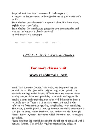 Respond to at least two classmates. In each response:
a. Suggest an improvement to the organization of your classmate’s
outline.
State whether your classmate’s purpose is clear. If it is not clear,
explain what is confusing.
State whether the introductory paragraph gets your attention and
whether the purpose is clearly conveyed
in the introductory paragraph
*******************************************************
ENG 121 Week 2 Journal Quotes
For more classes visit
www.snaptutorial.com
Week Two Journal - Quotes. This week, you begin writing your
journal entries. This journal is designed to give you practice in
academic writing, which is very different from the personal essay
writing that you have been practicing. Academic writing entails
making a point and supporting that point with information from a
reputable source. There are three ways to support a point with
information from a source: quoting, paraphrasing, or summarizing.
This week, you will practice quoting a source and citing that source in
your journal entry. Please be sure to read and review the “Example
Journal Entry – Quotes” document, which describes how to integrate
quotations.
Please note that the journal assignment should not be confused with a
personal journal. This activity requires organization, effective
 