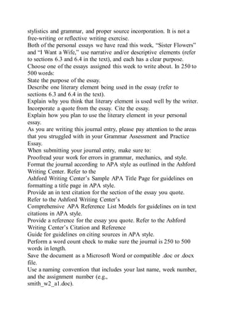 stylistics and grammar, and proper source incorporation. It is not a
free-writing or reflective writing exercise.
Both of the personal essays we have read this week, “Sister Flowers”
and “I Want a Wife,” use narrative and/or descriptive elements (refer
to sections 6.3 and 6.4 in the text), and each has a clear purpose.
Choose one of the essays assigned this week to write about. In 250 to
500 words:
State the purpose of the essay.
Describe one literary element being used in the essay (refer to
sections 6.3 and 6.4 in the text).
Explain why you think that literary element is used well by the writer.
Incorporate a quote from the essay. Cite the essay.
Explain how you plan to use the literary element in your personal
essay.
As you are writing this journal entry, please pay attention to the areas
that you struggled with in your Grammar Assessment and Practice
Essay.
When submitting your journal entry, make sure to:
Proofread your work for errors in grammar, mechanics, and style.
Format the journal according to APA style as outlined in the Ashford
Writing Center. Refer to the
Ashford Writing Center’s Sample APA Title Page for guidelines on
formatting a title page in APA style.
Provide an in text citation for the section of the essay you quote.
Refer to the Ashford Writing Center’s
Comprehensive APA Reference List Models for guidelines on in text
citations in APA style.
Provide a reference for the essay you quote. Refer to the Ashford
Writing Center’s Citation and Reference
Guide for guidelines on citing sources in APA style.
Perform a word count check to make sure the journal is 250 to 500
words in length.
Save the document as a Microsoft Word or compatible .doc or .docx
file.
Use a naming convention that includes your last name, week number,
and the assignment number (e.g.,
smith_w2_a1.doc).
 