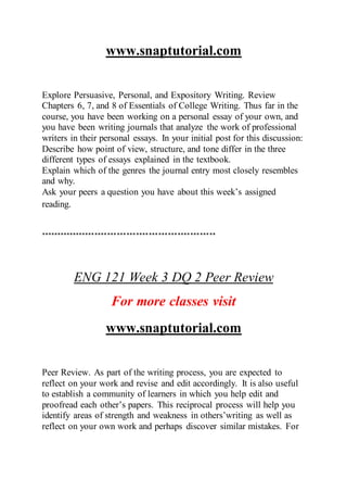 www.snaptutorial.com
Explore Persuasive, Personal, and Expository Writing. Review
Chapters 6, 7, and 8 of Essentials of College Writing. Thus far in the
course, you have been working on a personal essay of your own, and
you have been writing journals that analyze the work of professional
writers in their personal essays. In your initial post for this discussion:
Describe how point of view, structure, and tone differ in the three
different types of essays explained in the textbook.
Explain which of the genres the journal entry most closely resembles
and why.
Ask your peers a question you have about this week’s assigned
reading.
*******************************************************
ENG 121 Week 3 DQ 2 Peer Review
For more classes visit
www.snaptutorial.com
Peer Review. As part of the writing process, you are expected to
reflect on your work and revise and edit accordingly. It is also useful
to establish a community of learners in which you help edit and
proofread each other’s papers. This reciprocal process will help you
identify areas of strength and weakness in others’writing as well as
reflect on your own work and perhaps discover similar mistakes. For
 