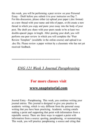 this week, you will be performing a peer review on your Personal
Essay – Draft before you submit it to your instructor on Day 7.
For this discussion, please either (a) upload your paper (.doc format)
as a new thread with your name and title of paper, or (b) create a new
thread in which you copy and paste your essay into the body of your
post. The draft you share with your peers needs to be at least two
double-spaced pages in length. After posting your draft, you will
perform one peer review in which you will complete the “Peer
Review Template” (available in the online course) and upload it as
.doc file. Please review a paper written by a classmate who has not yet
received feedback.
*******************************************************
ENG 121 Week 3 Journal Paraphrasing
For more classes visit
www.snaptutorial.com
Journal Entry - Paraphrasing. This week, you continue writing your
journal entries. This journal is designed to give you practice in
academic writing, which is very different from the personal essay
writing that you have been practicing. Academic writing entails
making a point and supporting that point with information from a
reputable source. There are three ways to support a point with
information from a source: quoting, paraphrasing, or summarizing.
This week, you will practice paraphrasing a source and citing that
 
