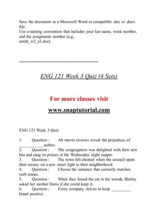 Save the document as a Microsoft Word or compatible .doc or .docx
file.
Use a naming convention that includes your last name, week number,
and the assignment number (e.g.,
smith_w2_a1.doc).
*******************************************************
ENG 121 Week 3 Quiz (4 Sets)
For more classes visit
www.snaptutorial.com
ENG 121 Week 3 Quiz
1. Question : All movie reviews reveal the prejudices of
___________ author.
2. Question : The congregation was delighted with their new
bus and sang its praises at the Wednesday night supper.
3. Question : The town felt cheated when the council spent
their money on a new street light in their neighborhood.
4. Question : Choose the sentence that correctly matches
verb tenses.
5. Question : When they found the cat in the woods, Shirley
asked her mother Doris if she could keep it.
6. Question : Every company strives to keep _________
brand positive.
 