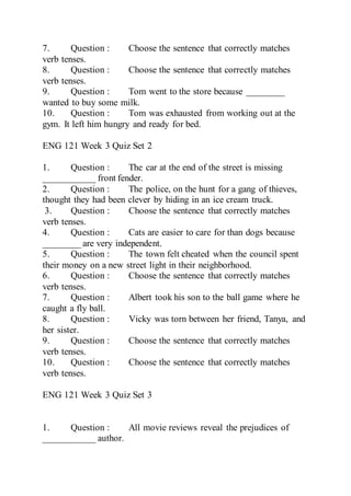 7. Question : Choose the sentence that correctly matches
verb tenses.
8. Question : Choose the sentence that correctly matches
verb tenses.
9. Question : Tom went to the store because ________
wanted to buy some milk.
10. Question : Tom was exhausted from working out at the
gym. It left him hungry and ready for bed.
ENG 121 Week 3 Quiz Set 2
1. Question : The car at the end of the street is missing
___________ front fender.
2. Question : The police, on the hunt for a gang of thieves,
thought they had been clever by hiding in an ice cream truck.
3. Question : Choose the sentence that correctly matches
verb tenses.
4. Question : Cats are easier to care for than dogs because
________ are very independent.
5. Question : The town felt cheated when the council spent
their money on a new street light in their neighborhood.
6. Question : Choose the sentence that correctly matches
verb tenses.
7. Question : Albert took his son to the ball game where he
caught a fly ball.
8. Question : Vicky was torn between her friend, Tanya, and
her sister.
9. Question : Choose the sentence that correctly matches
verb tenses.
10. Question : Choose the sentence that correctly matches
verb tenses.
ENG 121 Week 3 Quiz Set 3
1. Question : All movie reviews reveal the prejudices of
___________ author.
 