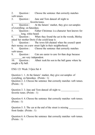 2. Question : Choose the sentence that correctly matches
verb tenses.
3. Question : Jane and Tom danced all night to
______________ favorite tunes.
4. Question : At the famers’ market, they give out samples
of everything on Saturdays.
5. Question : Father Christmas is a character best known for
_______ long, white beard.
6. Question : When they found the cat in the woods, Shirley
asked her mother Doris if she could keep it.
7. Question : The town felt cheated when the council spent
their money on a new street light in their neighborhood.
8. Question : Choose the sentence that correctly matches
verb tenses.
9. Question : Cats are easier to care for than dogs because
________ are very independent.
10. Question : Albert took his son to the ball game where he
caught a fly ball.
ENG 121 Week 3 Quiz Set 4
Question 1. 1. At the famers’ market, they give out samples of
everything on Saturdays. (Points : 1)
Question 2. 2. Choose the sentence that correctly matches verb tenses.
(Points : 1)
Question 3. 3. Jane and Tom danced all night to ______________
favorite tunes. (Points : 1)
Question 4. 4. Choose the sentence that correctly matches verb tenses.
(Points : 1)
Question 5. 5. The car at the end of the street is missing ___________
front fender. (Points : 1)
Question 6. 6. Choose the sentence that correctly matches verb tenses.
(Points : 1)
 