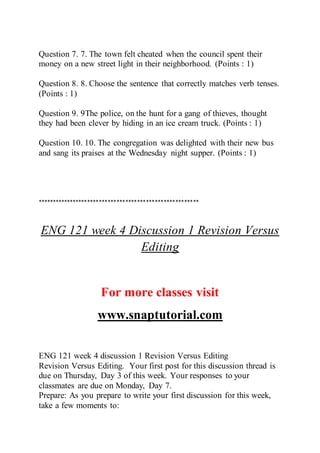 Question 7. 7. The town felt cheated when the council spent their
money on a new street light in their neighborhood. (Points : 1)
Question 8. 8. Choose the sentence that correctly matches verb tenses.
(Points : 1)
Question 9. 9The police, on the hunt for a gang of thieves, thought
they had been clever by hiding in an ice cream truck. (Points : 1)
Question 10. 10. The congregation was delighted with their new bus
and sang its praises at the Wednesday night supper. (Points : 1)
*******************************************************
ENG 121 week 4 Discussion 1 Revision Versus
Editing
For more classes visit
www.snaptutorial.com
ENG 121 week 4 discussion 1 Revision Versus Editing
Revision Versus Editing. Your first post for this discussion thread is
due on Thursday, Day 3 of this week. Your responses to your
classmates are due on Monday, Day 7.
Prepare: As you prepare to write your first discussion for this week,
take a few moments to:
 