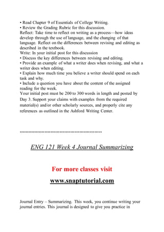 • Read Chapter 9 of Essentials of College Writing.
• Review the Grading Rubric for this discussion.
Reflect: Take time to reflect on writing as a process—how ideas
develop through the use of language, and the changing of that
language. Reflect on the differences between revising and editing as
described in the textbook.
Write: In your initial post for this discussion
• Discuss the key differences between revising and editing.
• Provide an example of what a writer does when revising, and what a
writer does when editing.
• Explain how much time you believe a writer should spend on each
task and why.
• Include a question you have about the content of the assigned
reading for the week.
Your initial post must be 200 to 300 words in length and posted by
Day 3. Support your claims with examples from the required
material(s) and/or other scholarly sources, and properly cite any
references as outlined in the Ashford Writing Center.
*******************************************************
ENG 121 Week 4 Journal Summarizing
For more classes visit
www.snaptutorial.com
Journal Entry – Summarizing. This week, you continue writing your
journal entries. This journal is designed to give you practice in
 