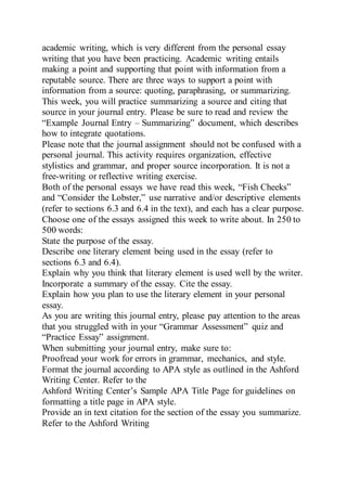 academic writing, which is very different from the personal essay
writing that you have been practicing. Academic writing entails
making a point and supporting that point with information from a
reputable source. There are three ways to support a point with
information from a source: quoting, paraphrasing, or summarizing.
This week, you will practice summarizing a source and citing that
source in your journal entry. Please be sure to read and review the
“Example Journal Entry – Summarizing” document, which describes
how to integrate quotations.
Please note that the journal assignment should not be confused with a
personal journal. This activity requires organization, effective
stylistics and grammar, and proper source incorporation. It is not a
free-writing or reflective writing exercise.
Both of the personal essays we have read this week, “Fish Cheeks”
and “Consider the Lobster,” use narrative and/or descriptive elements
(refer to sections 6.3 and 6.4 in the text), and each has a clear purpose.
Choose one of the essays assigned this week to write about. In 250 to
500 words:
State the purpose of the essay.
Describe one literary element being used in the essay (refer to
sections 6.3 and 6.4).
Explain why you think that literary element is used well by the writer.
Incorporate a summary of the essay. Cite the essay.
Explain how you plan to use the literary element in your personal
essay.
As you are writing this journal entry, please pay attention to the areas
that you struggled with in your “Grammar Assessment” quiz and
“Practice Essay” assignment.
When submitting your journal entry, make sure to:
Proofread your work for errors in grammar, mechanics, and style.
Format the journal according to APA style as outlined in the Ashford
Writing Center. Refer to the
Ashford Writing Center’s Sample APA Title Page for guidelines on
formatting a title page in APA style.
Provide an in text citation for the section of the essay you summarize.
Refer to the Ashford Writing
 
