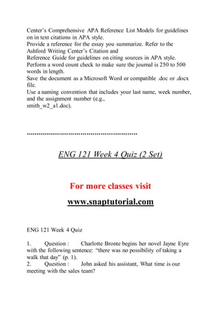 Center’s Comprehensive APA Reference List Models for guidelines
on in text citations in APA style.
Provide a reference for the essay you summarize. Refer to the
Ashford Writing Center’s Citation and
Reference Guide for guidelines on citing sources in APA style.
Perform a word count check to make sure the journal is 250 to 500
words in length.
Save the document as a Microsoft Word or compatible .doc or .docx
file.
Use a naming convention that includes your last name, week number,
and the assignment number (e.g.,
smith_w2_a1.doc).
*******************************************************
ENG 121 Week 4 Quiz (2 Set)
For more classes visit
www.snaptutorial.com
ENG 121 Week 4 Quiz
1. Question : Charlotte Bronte begins her novel Jayne Eyre
with the following sentence: “there was no possibility of taking a
walk that day” (p. 1).
2. Question : John asked his assistant, What time is our
meeting with the sales team?
 