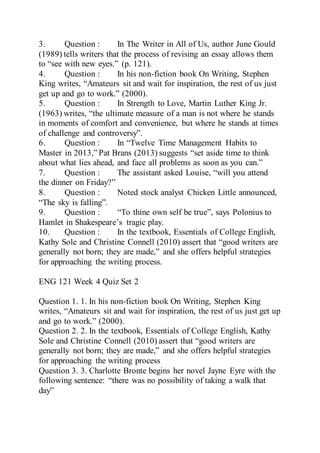 3. Question : In The Writer in All of Us, author June Gould
(1989) tells writers that the process of revising an essay allows them
to “see with new eyes.” (p. 121).
4. Question : In his non-fiction book On Writing, Stephen
King writes, “Amateurs sit and wait for inspiration, the rest of us just
get up and go to work.” (2000).
5. Question : In Strength to Love, Martin Luther King Jr.
(1963) writes, “the ultimate measure of a man is not where he stands
in moments of comfort and convenience, but where he stands at times
of challenge and controversy”.
6. Question : In “Twelve Time Management Habits to
Master in 2013,” Pat Brans (2013) suggests “set aside time to think
about what lies ahead, and face all problems as soon as you can.”
7. Question : The assistant asked Louise, “will you attend
the dinner on Friday?”
8. Question : Noted stock analyst Chicken Little announced,
“The sky is falling”.
9. Question : “To thine own self be true”, says Polonius to
Hamlet in Shakespeare’s tragic play.
10. Question : In the textbook, Essentials of College English,
Kathy Sole and Christine Connell (2010) assert that “good writers are
generally not born; they are made,” and she offers helpful strategies
for approaching the writing process.
ENG 121 Week 4 Quiz Set 2
Question 1. 1. In his non-fiction book On Writing, Stephen King
writes, “Amateurs sit and wait for inspiration, the rest of us just get up
and go to work.” (2000).
Question 2. 2. In the textbook, Essentials of College English, Kathy
Sole and Christine Connell (2010) assert that “good writers are
generally not born; they are made,” and she offers helpful strategies
for approaching the writing process
Question 3. 3. Charlotte Bronte begins her novel Jayne Eyre with the
following sentence: “there was no possibility of taking a walk that
day”
 