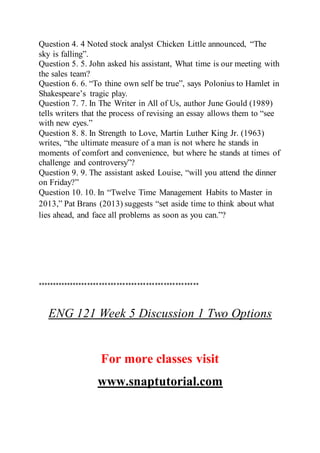 Question 4. 4 Noted stock analyst Chicken Little announced, “The
sky is falling”.
Question 5. 5. John asked his assistant, What time is our meeting with
the sales team?
Question 6. 6. “To thine own self be true”, says Polonius to Hamlet in
Shakespeare’s tragic play.
Question 7. 7. In The Writer in All of Us, author June Gould (1989)
tells writers that the process of revising an essay allows them to “see
with new eyes.”
Question 8. 8. In Strength to Love, Martin Luther King Jr. (1963)
writes, “the ultimate measure of a man is not where he stands in
moments of comfort and convenience, but where he stands at times of
challenge and controversy”?
Question 9. 9. The assistant asked Louise, “will you attend the dinner
on Friday?”
Question 10. 10. In “Twelve Time Management Habits to Master in
2013,” Pat Brans (2013) suggests “set aside time to think about what
lies ahead, and face all problems as soon as you can.”?
*******************************************************
ENG 121 Week 5 Discussion 1 Two Options
For more classes visit
www.snaptutorial.com
 