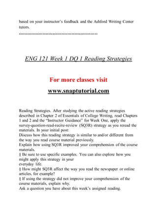 based on your instructor’s feedback and the Ashford Writing Center
tutors.
*******************************************************
ENG 121 Week 1 DQ 1 Reading Strategies
For more classes visit
www.snaptutorial.com
Reading Strategies. After studying the active reading strategies
described in Chapter 2 of Essentials of College Writing, read Chapters
1 and 2 and the “Instructor Guidance” for Week One, apply the
survey-question-read-recite-review (SQ3R) strategy as you reread the
materials. In your initial post:
Discuss how this reading strategy is similar to and/or different from
the way you read course material previously.
Explain how using SQ3R improved your comprehension of the course
materials.
§ Be sure to use specific examples. You can also explore how you
might apply this strategy in your
everyday life.
§ How might SQ3R affect the way you read the newspaper or online
articles, for example?
§ If using the strategy did not improve your comprehension of the
course materials, explain why.
Ask a question you have about this week’s assigned reading.
 