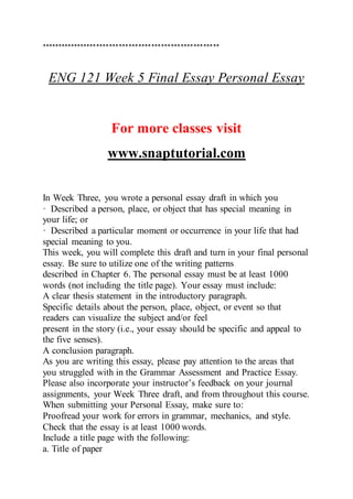 *******************************************************
ENG 121 Week 5 Final Essay Personal Essay
For more classes visit
www.snaptutorial.com
In Week Three, you wrote a personal essay draft in which you
· Described a person, place, or object that has special meaning in
your life; or
· Described a particular moment or occurrence in your life that had
special meaning to you.
This week, you will complete this draft and turn in your final personal
essay. Be sure to utilize one of the writing patterns
described in Chapter 6. The personal essay must be at least 1000
words (not including the title page). Your essay must include:
A clear thesis statement in the introductory paragraph.
Specific details about the person, place, object, or event so that
readers can visualize the subject and/or feel
present in the story (i.e., your essay should be specific and appeal to
the five senses).
A conclusion paragraph.
As you are writing this essay, please pay attention to the areas that
you struggled with in the Grammar Assessment and Practice Essay.
Please also incorporate your instructor’s feedback on your journal
assignments, your Week Three draft, and from throughout this course.
When submitting your Personal Essay, make sure to:
Proofread your work for errors in grammar, mechanics, and style.
Check that the essay is at least 1000 words.
Include a title page with the following:
a. Title of paper
 