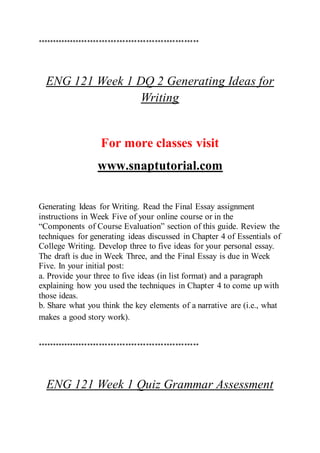 *******************************************************
ENG 121 Week 1 DQ 2 Generating Ideas for
Writing
For more classes visit
www.snaptutorial.com
Generating Ideas for Writing. Read the Final Essay assignment
instructions in Week Five of your online course or in the
“Components of Course Evaluation” section of this guide. Review the
techniques for generating ideas discussed in Chapter 4 of Essentials of
College Writing. Develop three to five ideas for your personal essay.
The draft is due in Week Three, and the Final Essay is due in Week
Five. In your initial post:
a. Provide your three to five ideas (in list format) and a paragraph
explaining how you used the techniques in Chapter 4 to come up with
those ideas.
b. Share what you think the key elements of a narrative are (i.e., what
makes a good story work).
*******************************************************
ENG 121 Week 1 Quiz Grammar Assessment
 