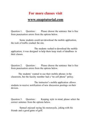 For more classes visit
www.snaptutorial.com
Question 1. Question : Please choose the sentence that is free
from punctuation errors from the options below. 
Some students could not download the mobile application,
the rush of traffic crashed the site.
The students rushed to download the mobile
application; it was designed to help them keep track of deadlines in
their classes.
Question 2. Question : Please choose the sentence that is free
from punctuation errors from the options below.
The students’ wanted to use their mobile phones in the
classroom, but the faculty member had a “no cell phone” policy.
The instructor’s mobile application allows
students to receive notification of new discussion postings on their
devices.
Question 3. Question : Keeping style in mind, please select the
correct sentence from the options below.
Samuel enjoyed racing his motorcycle, joking with his
friends and a good game of golf.
 