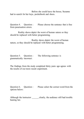 Before she could leave the house, Suzanne
had to search for her keys, pocketbook and shoes.
Question 4. Question : Please choose the sentence that is free
from punctuation errors.
Reality shows depict the worst of human nature so they
should be replaced with better programming.
Reality shows depict the worst of human
nature, so they should be replaced with better programming.
Question 5. Question : The following sentence is
grammatically incorrect:
The findings from the study completed thirty years ago agrees with
the results of our more recent experiment.
Question 6. Question : Please select the correct word from the
options below:
Although the instructor ______ clearly, the audience still had trouble
hearing her.
 