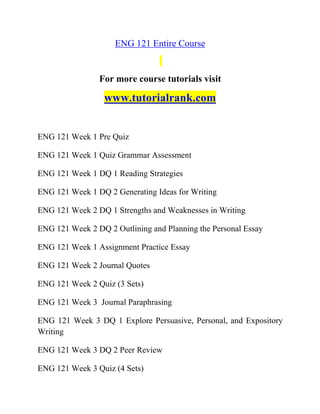 ENG 121 Entire Course
For more course tutorials visit
www.tutorialrank.com
ENG 121 Week 1 Pre Quiz
ENG 121 Week 1 Quiz Grammar Assessment
ENG 121 Week 1 DQ 1 Reading Strategies
ENG 121 Week 1 DQ 2 Generating Ideas for Writing
ENG 121 Week 2 DQ 1 Strengths and Weaknesses in Writing
ENG 121 Week 2 DQ 2 Outlining and Planning the Personal Essay
ENG 121 Week 1 Assignment Practice Essay
ENG 121 Week 2 Journal Quotes
ENG 121 Week 2 Quiz (3 Sets)
ENG 121 Week 3 Journal Paraphrasing
ENG 121 Week 3 DQ 1 Explore Persuasive, Personal, and Expository
Writing
ENG 121 Week 3 DQ 2 Peer Review
ENG 121 Week 3 Quiz (4 Sets)
 