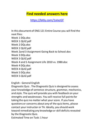Find needed answers here 
https://bitly.com/1oIxzGF 
In this document of ENG 121 Entire Course you will find the 
next files: 
Week 1 DQs.doc 
WEEK 1 QUIZ.pdf 
Week 2 DQs.doc 
WEEK 2 QUIZ.pdf 
Week 2and 3 Assignment Going Back to School.doc 
Week 3 DQs.doc 
WEEK 3 QUIZ.pdf 
Week 4 and 5 Assignment Life 2010 vs. 1980.doc 
Week 4 DQs.doc 
WEEK 4 QUIZ.pdf 
Week 5 DQs.doc 
WEEK 5 QUIZ.pdf 
English - General English 
Diagnostic Quiz . The Diagnostic Quiz is designed to assess 
your knowledge of sentence structure, grammar, mechanics, 
and style. The quiz will provide you with feedback on your 
strengths and weaknesses. You will receive full points for 
taking the quiz no matter what your score. If you have 
questions or concerns about any of the quiz items, please 
contact your instructor or TA. Ideally, you should work 
toward remediating any knowledge or skill deficits revealed 
by the Diagnostic Quiz. 
Estimated Time on Task: 1 hour 
 