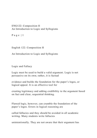 ENG122: Composition II
An Introduction to Logic and Syllogisms
P a g e | 1
English 122: Composition II
An Introduction to Logic and Syllogisms
Logic and Fallacy
Logic must be used to build a valid argument. Logic is not
persuasive on its own; rather, it is factual
evidence and builds the foundation for the paper’s logos, or
logical appeal. It is an effective tool for
creating legitimacy and adding credibility to the argument based
on fact and clear, sequential thinking.
Flawed logic, however, can crumble the foundation of the
paper’s logos. Errors in logical reasoning are
called fallacies and they should be avoided in all academic
writing. Many students write fallacies
unintentionally. They are not aware that their argument has
 